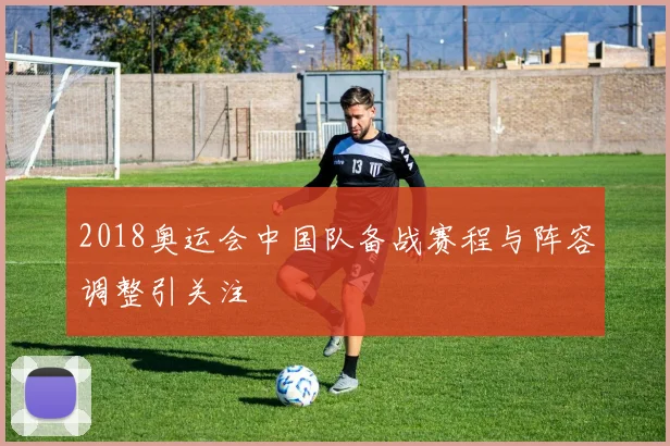 2018奥运会中国队备战赛程与阵容调整引关注