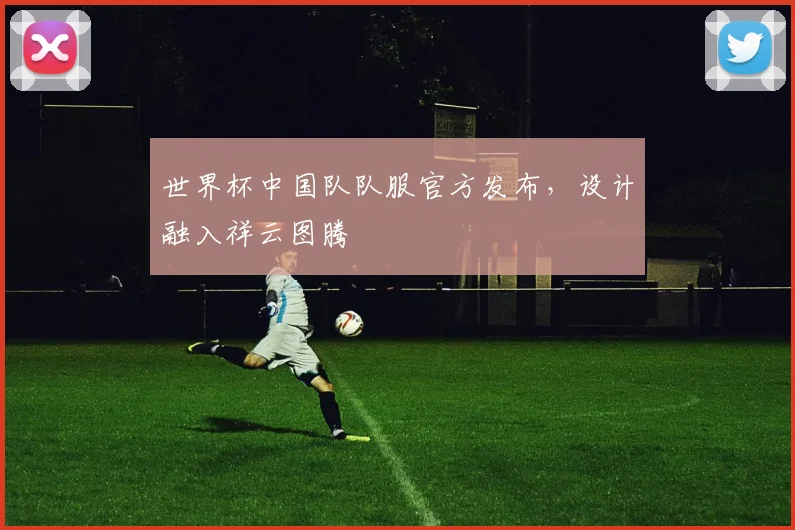 世界杯中国队队服官方发布,设计融入祥云图腾