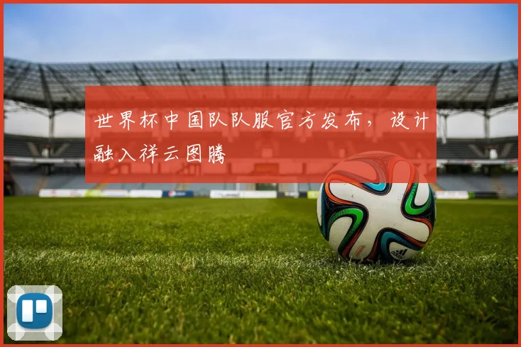 世界杯中国队队服官方发布，设计融入祥云图腾
