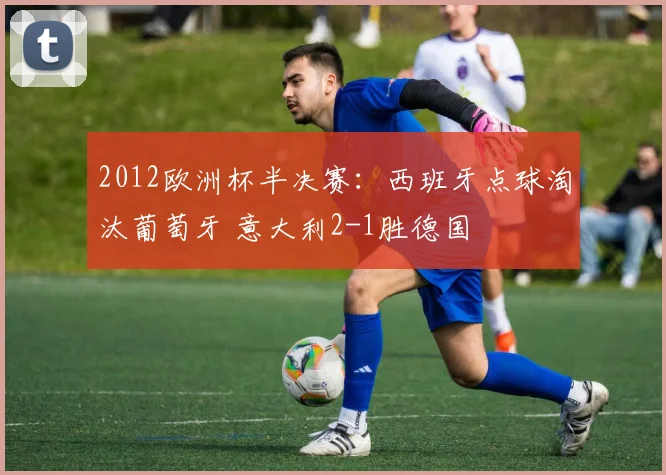 2012欧洲杯半决赛:西班牙点球淘汰葡萄牙 意大利2-1胜德国