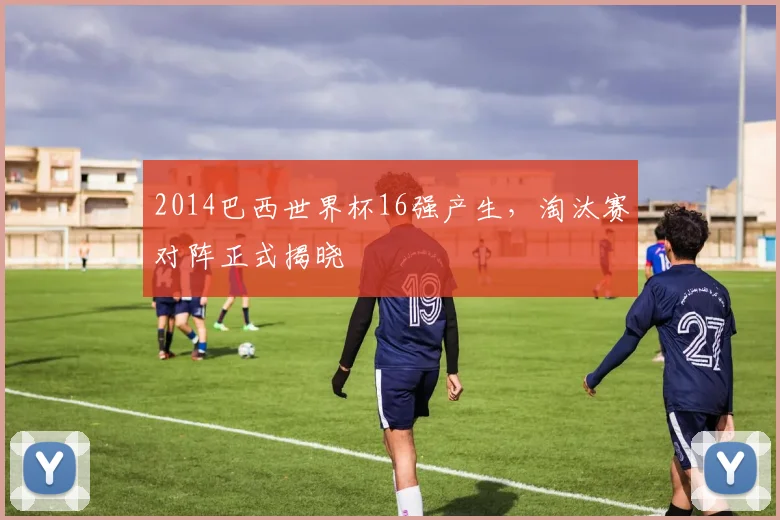 2014巴西世界杯16强产生,淘汰赛对阵正式揭晓