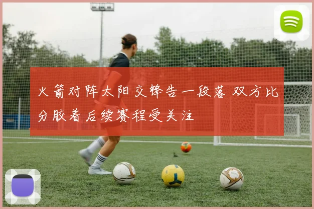 火箭对阵太阳交锋告一段落 双方比分胶着后续赛程受关注