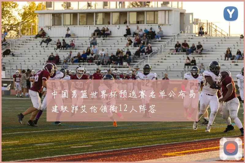 中国男篮世界杯预选赛名单公布易建联郭艾伦领衔12人阵容