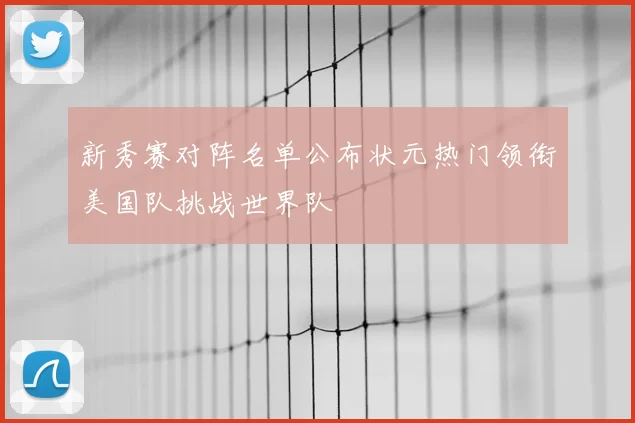 新秀赛对阵名单公布状元热门领衔美国队挑战世界队