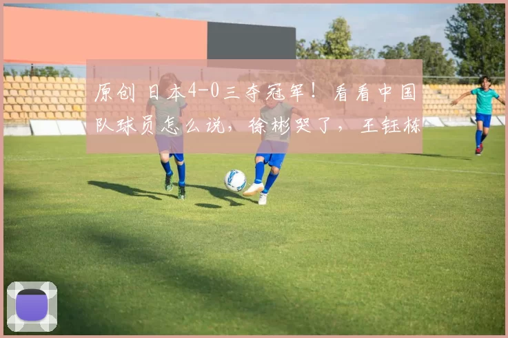 原创 日本4-0三夺冠军！看看中国队球员怎么说，徐彬哭了，王钰栋失落