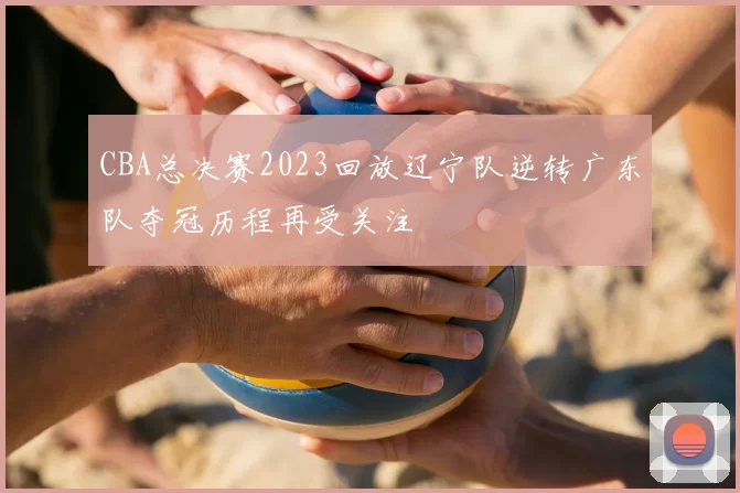 CBA总决赛2023回放辽宁队逆转广东队夺冠历程再受关注