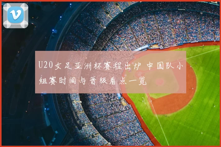 U20女足亚洲杯赛程出炉 中国队小组赛时间与晋级看点一览