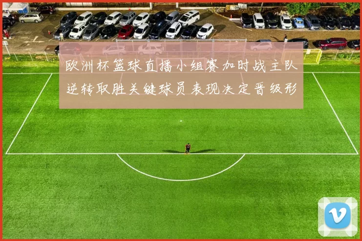 欧洲杯篮球直播小组赛加时战主队逆转取胜关键球员表现决定晋级形势