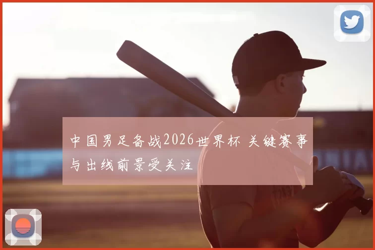 中国男足备战2026世界杯 关键赛事与出线前景受关注