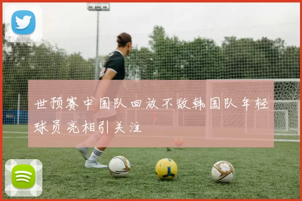 世预赛中国队回放不敌韩国队年轻球员亮相引关注