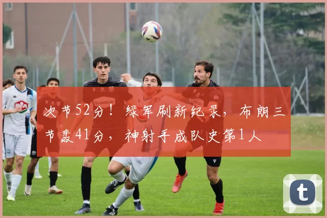 次节52分!绿军刷新纪录,布朗三节轰41分,神射手成队史第1人