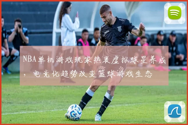 NBA单机游戏玩家热衷虚拟球星养成,电竞化趋势改变篮球游戏生态