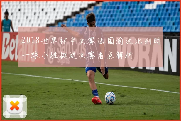 2018世界杯半决赛法国淘汰比利时一球小胜挺进决赛看点解析