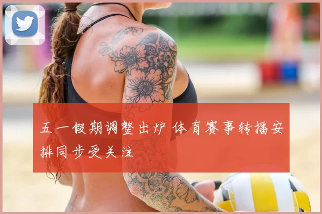 五一假期调整出炉 体育赛事转播安排同步受关注