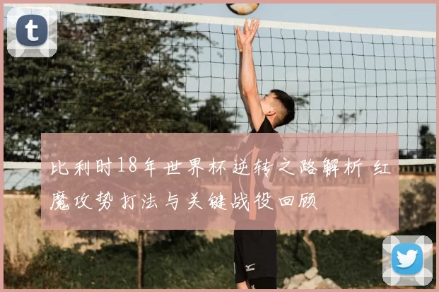 比利时18年世界杯逆转之路解析 红魔攻势打法与关键战役回顾