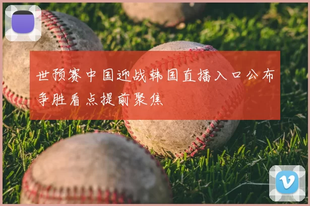 世预赛中国迎战韩国直播入口公布争胜看点提前聚焦