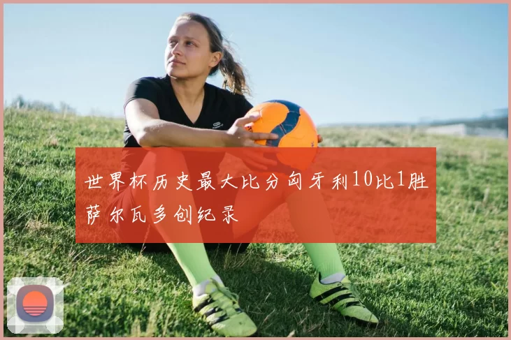世界杯历史最大比分匈牙利10比1胜萨尔瓦多创纪录