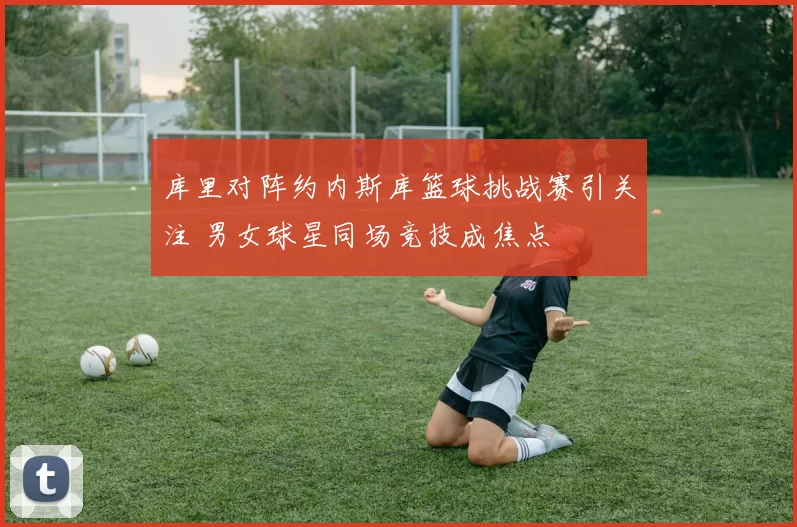 库里对阵约内斯库篮球挑战赛引关注 男女球星同场竞技成焦点