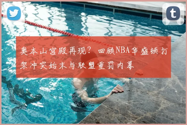奥本山宫殿再现?回顾NBA华盛顿打架冲突始末与联盟重罚内幕