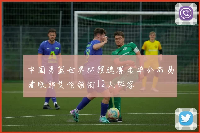 中国男篮世界杯预选赛名单公布易建联郭艾伦领衔12人阵容