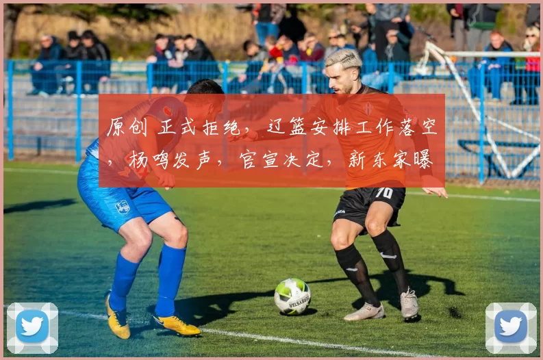原创 正式拒绝，辽篮安排工作落空，杨鸣发声，官宣决定，新东家曝光