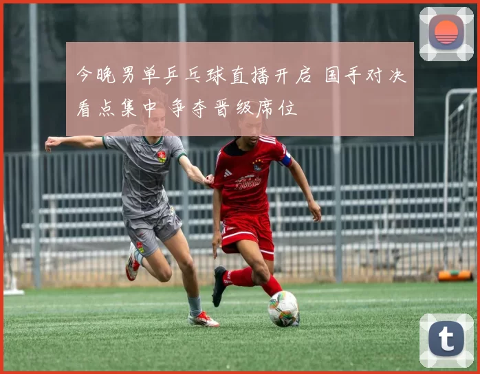 今晚男单乒乓球直播开启 国手对决看点集中 争夺晋级席位