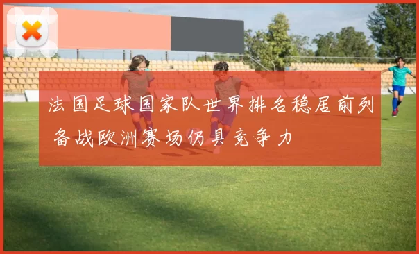 法国足球国家队世界排名稳居前列 备战欧洲赛场仍具竞争力