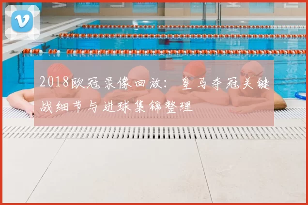 2018欧冠录像回放：皇马夺冠关键战细节与进球集锦整理