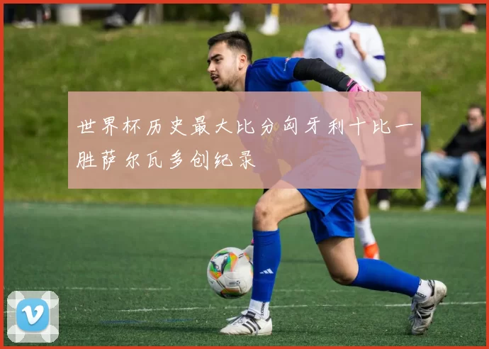 世界杯历史最大比分匈牙利十比一胜萨尔瓦多创纪录