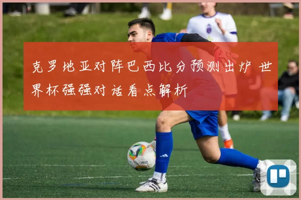克罗地亚对阵巴西比分预测出炉 世界杯强强对话看点解析