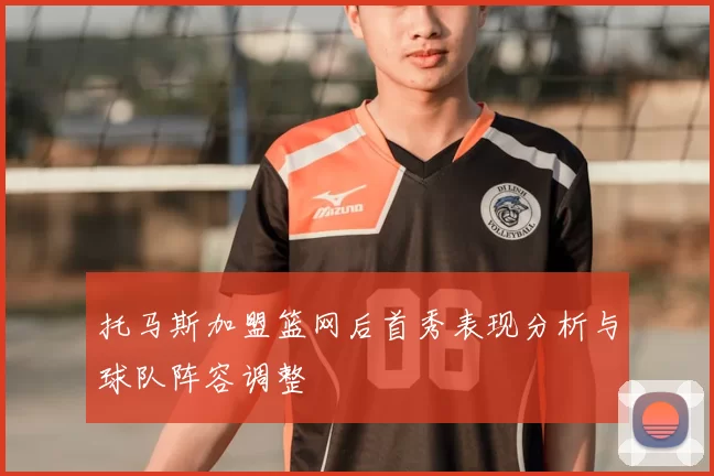 托马斯加盟篮网后首秀表现分析与球队阵容调整