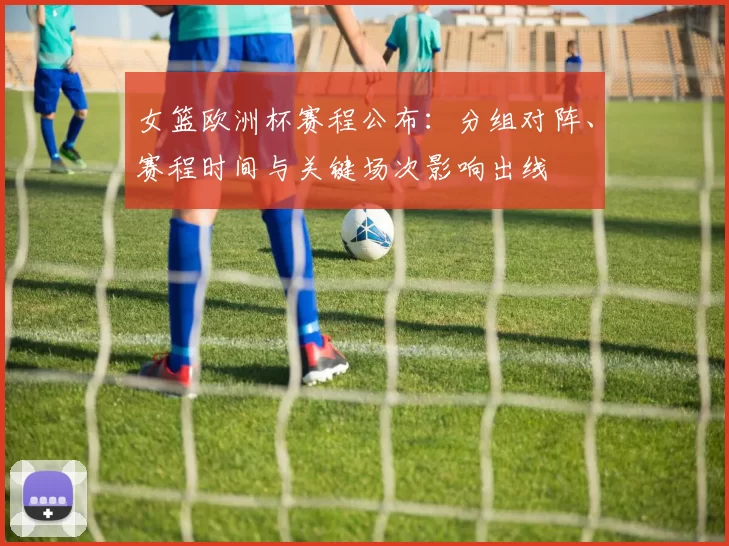 女篮欧洲杯赛程公布：分组对阵、赛程时间与关键场次影响出线
