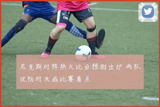 尼克斯对阵热火比分预测出炉 两队攻防对决成比赛看点