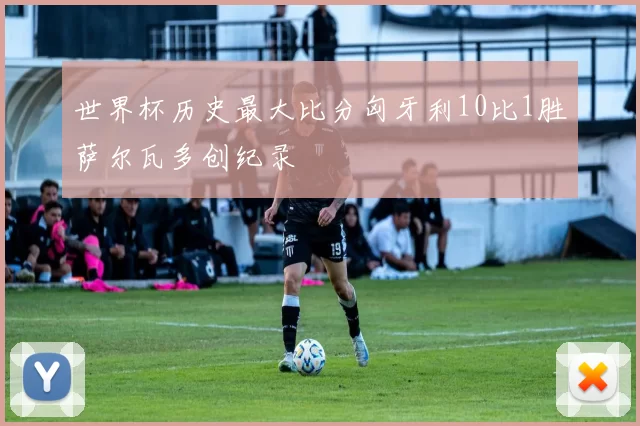 世界杯历史最大比分匈牙利10比1胜萨尔瓦多创纪录