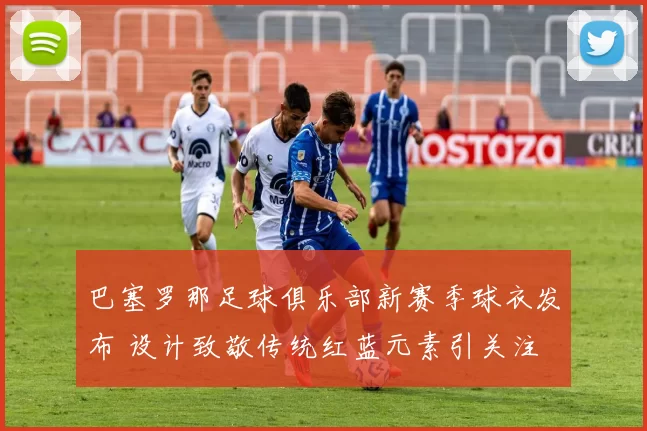 巴塞罗那足球俱乐部新赛季球衣发布 设计致敬传统红蓝元素引关注