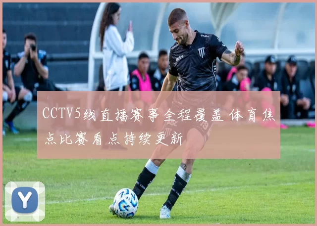 CCTV5线直播赛事全程覆盖 体育焦点比赛看点持续更新
