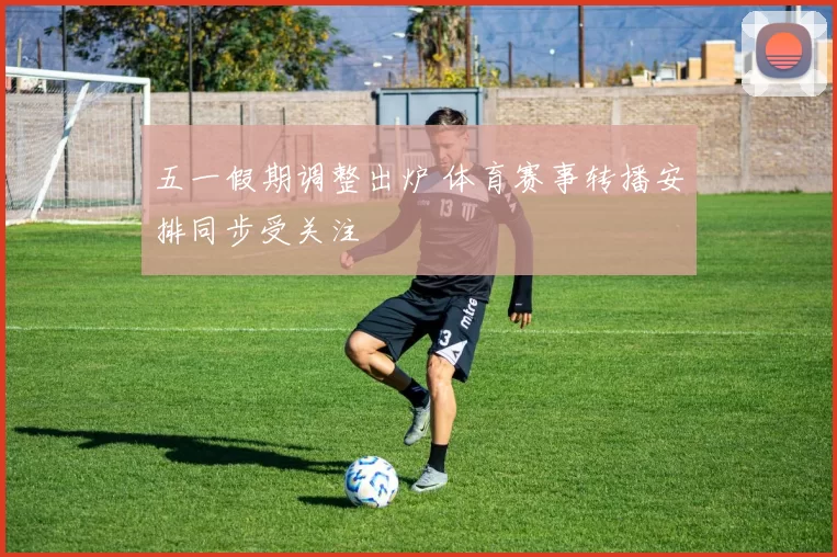 五一假期调整出炉 体育赛事转播安排同步受关注