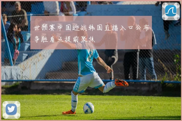 世预赛中国迎战韩国直播入口公布争胜看点提前聚焦