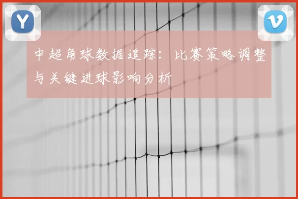 中超角球数据追踪:比赛策略调整与关键进球影响分析