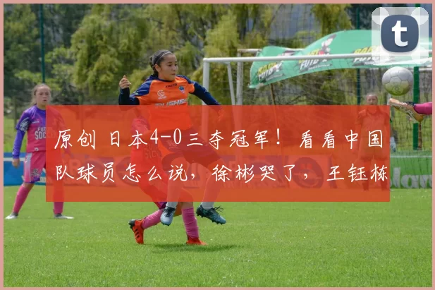 原创 日本4-0三夺冠军！看看中国队球员怎么说，徐彬哭了，王钰栋失落