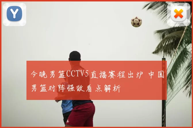 今晚男篮CCTV5直播赛程出炉 中国男篮对阵强敌看点解析