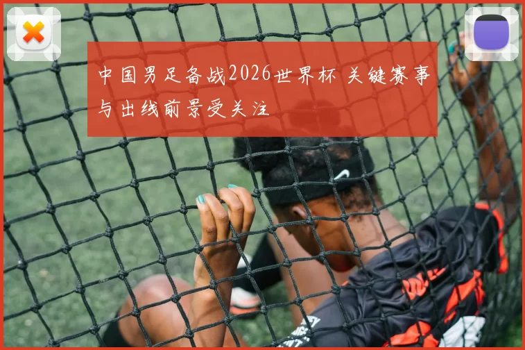 中国男足备战2026世界杯 关键赛事与出线前景受关注