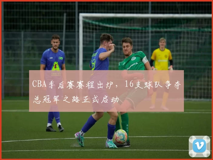 CBA季后赛赛程出炉，16支球队争夺总冠军之路正式启动