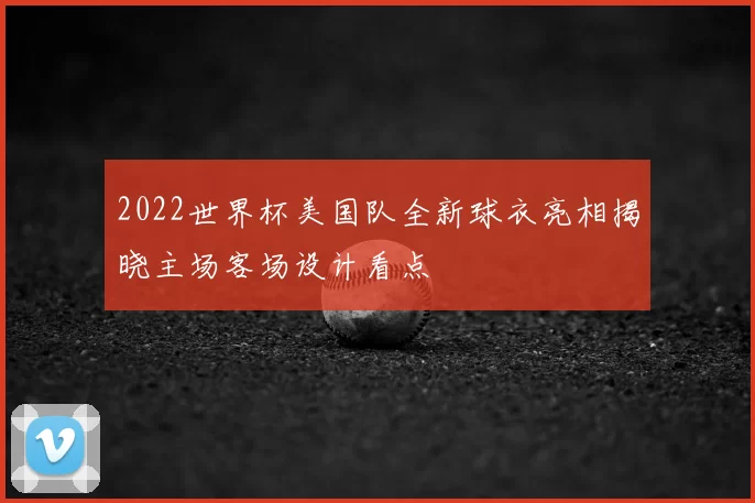 2022世界杯美国队全新球衣亮相揭晓主场客场设计看点