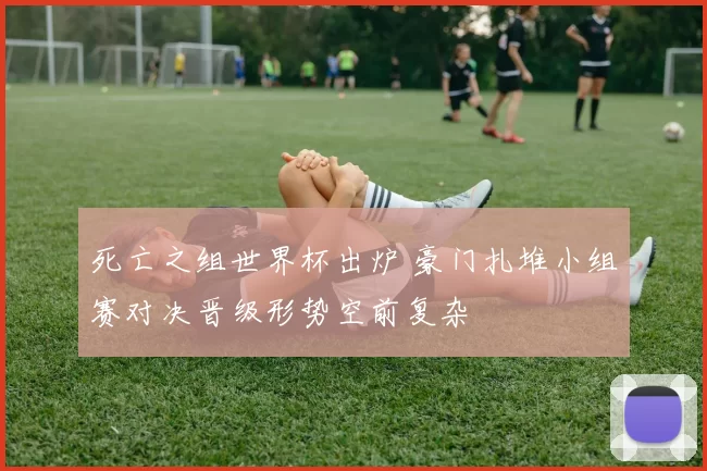 死亡之组世界杯出炉 豪门扎堆小组赛对决晋级形势空前复杂