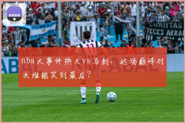 nba大事件热火vs马刺，这场巅峰对决谁能笑到最后？