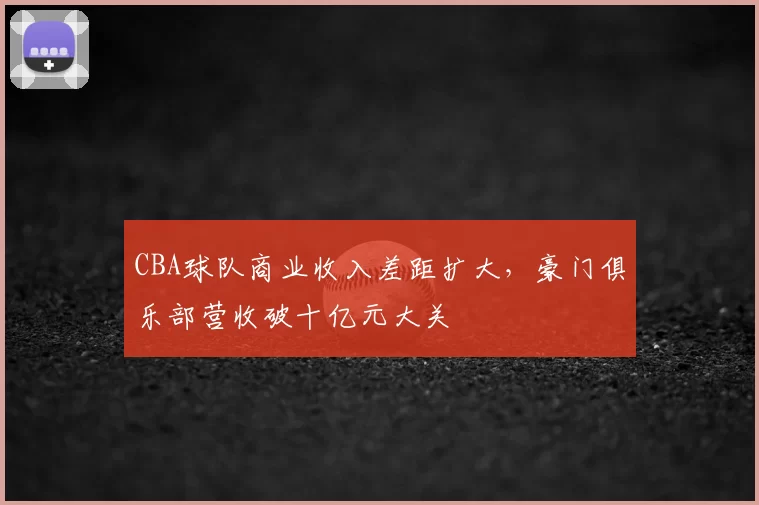 CBA球队商业收入差距扩大，豪门俱乐部营收破十亿元大关