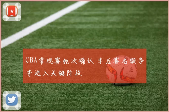 CBA常规赛轮次确认 季后赛名额争夺进入关键阶段