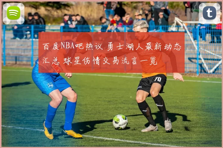 百度NBA吧热议 勇士湖人最新动态汇总 球星伤情交易流言一览