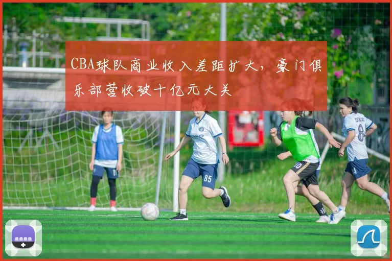 CBA球队商业收入差距扩大，豪门俱乐部营收破十亿元大关